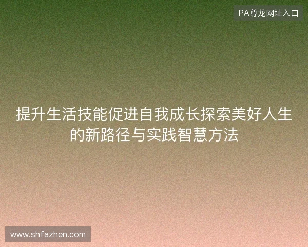 提升生活技能促进自我成长探索美好人生的新路径与实践智慧方法 提升生活技能促进自我成长探索美好人生的新路径与实践智慧方法