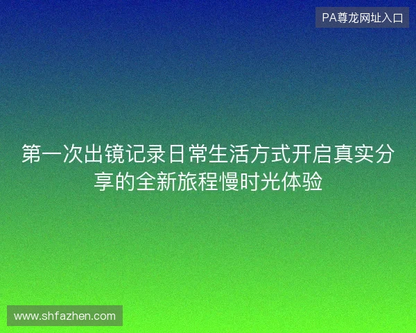 第一次出镜记录日常生活方式开启真实分享的全新旅程慢时光体验