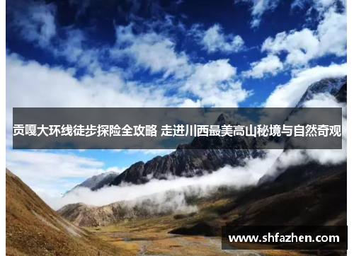 贡嘎大环线徒步探险全攻略 走进川西最美高山秘境与自然奇观